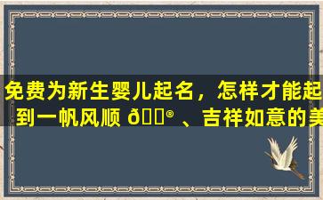 免费为新生婴儿起名，怎样才能起到一帆风顺 💮 、吉祥如意的美名